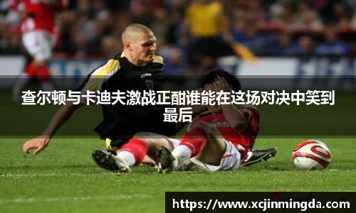 查尔顿与卡迪夫激战正酣谁能在这场对决中笑到最后